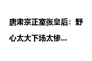 唐肃宗正室张皇后:野心太大下场太惨