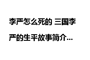 李严怎么死的 三国李严的生平故事简介