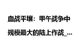 血战平壤：甲午战争中规模最大的陆上作战_平壤