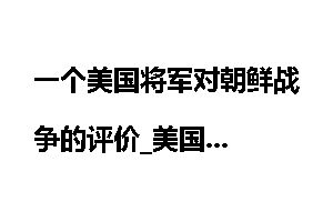 一个美国将军对朝鲜战争的评价_美国