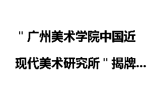 "广州美术学院中国近现代美术研究所"揭牌_广州