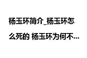 杨玉环简介_杨玉环怎么死的 杨玉环为何不能生育