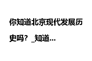 你知道北京现代发展历史吗？_知道