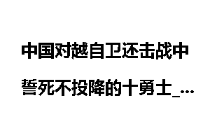 中国对越自卫还击战中誓死不投降的十勇士_对越自卫反击战