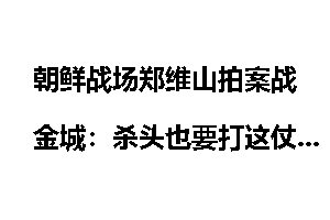 朝鲜战场郑维山拍案战金城：杀头也要打这仗_超限超载