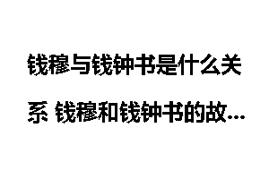 钱穆与钱钟书是什么关系 钱穆和钱钟书的故事