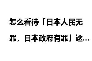 怎么看待「日本人民无罪，日本政府有罪」这句话？