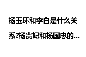杨玉环和李白是什么关系?杨贵妃和杨国忠的关系
