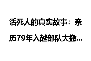 活死人的真实故事：亲历79年入越部队大撤退_活死人