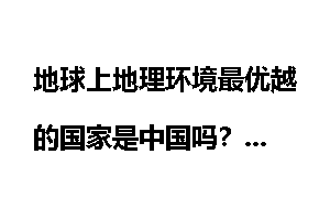 地球上地理环境最优越的国家是中国吗？