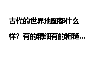 古代的世界地图都什么样？有的精细有的粗糙_古代