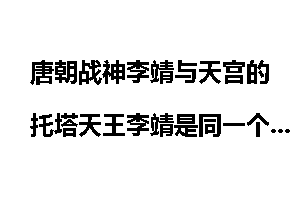 唐朝战神李靖与天宫的托塔天王李靖是同一个人吗？
