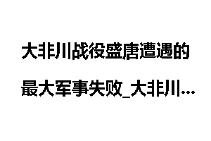 大非川战役盛唐遭遇的最大军事失败_大非川战役