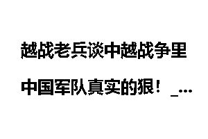 越战老兵谈中越战争里中国军队真实的狠!_越战