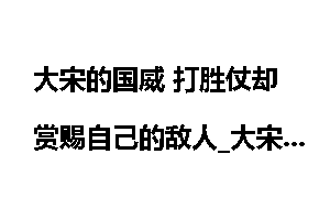 大宋的国威 打胜仗却赏赐自己的敌人_大宋