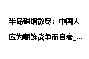 半岛硝烟散尽：中国人应为朝鲜战争而自豪_半岛