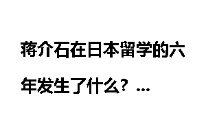 蒋介石在日本留学的六年发生了什么？