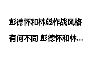 彭德怀和林彪作战风格有何不同 彭德怀和林彪谁厉害?