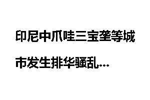 印尼中爪哇三宝垄等城市发生排华骚乱