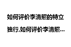 如何评价李清照的特立独行,如何评价李清照的一生