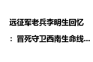 远征军老兵李明生回忆：冒死守卫西南生命线_抗战