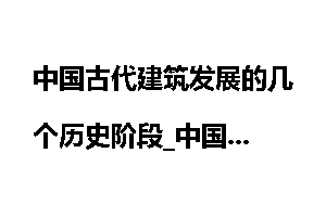 中国古代建筑发展的几个历史阶段_中国
