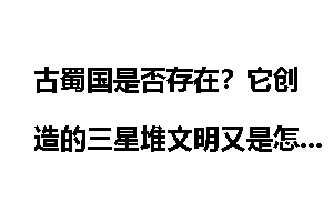 古蜀国是否存在？它创造的三星堆文明又是怎么回事？