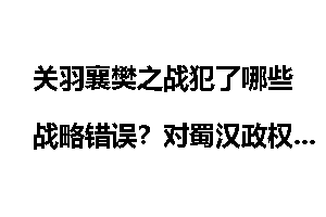 关羽襄樊之战犯了哪些战略错误？对蜀汉政权造成了什么影响？