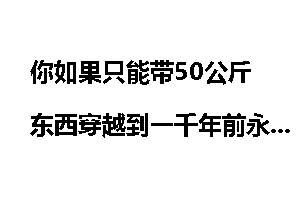 你如果只能带50公斤东西穿越到一千年前永远回不来,你会带什么东西?