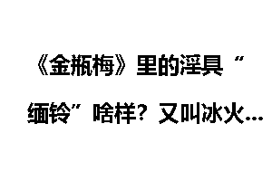 《金瓶梅》里的淫具“缅铃”啥样？又叫冰火两重天金瓶梅