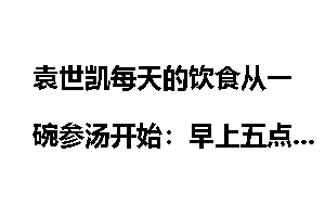 袁世凯每天的饮食从一碗参汤开始：早上五点钟起床，先喝一碗人参汤，六点多再吃早饭