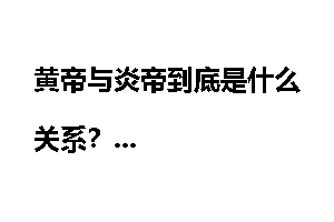 黄帝与炎帝到底是什么关系?