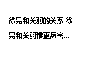 徐晃和关羽的关系 徐晃和关羽谁更厉害