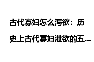 古代寡妇怎么泻欲：历史上古代寡妇泄欲的五大奇招异术_古代寡妇怎么泻欲