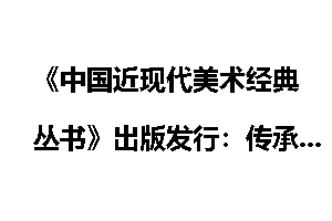 《中国近现代美术经典丛书》出版发行：传承中华文化基因 弘扬中_中国近现代美术经典丛书